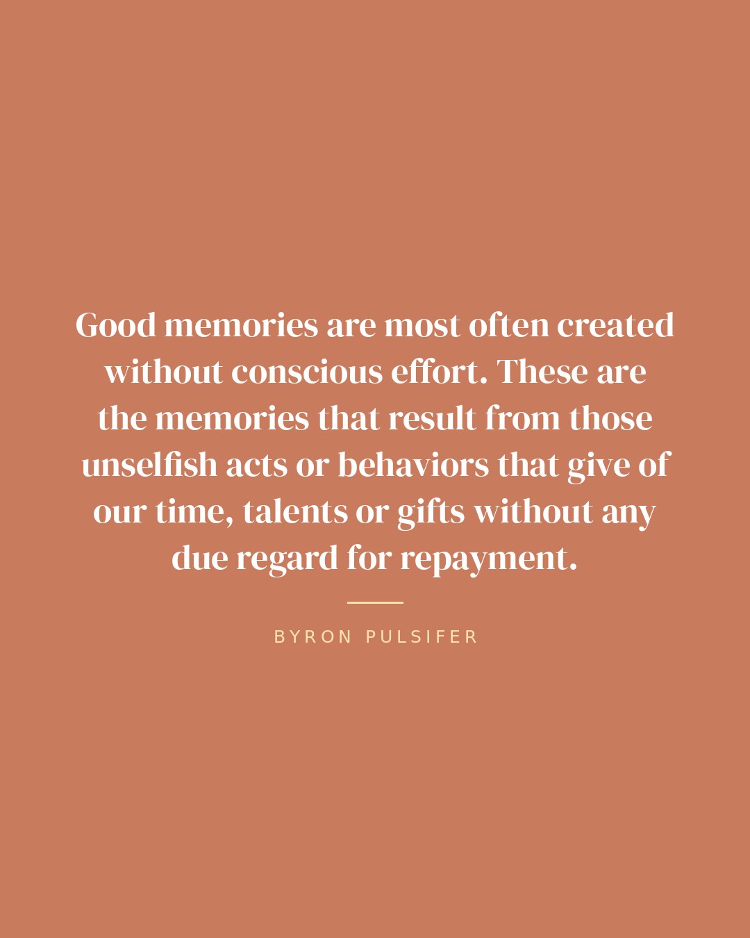 Good memories are most often created without conscious effort. These are the memories that result from those unselfish acts or behaviors that give of our time, talents or gifts without any due regard for repayment. — Byron Pulsifer