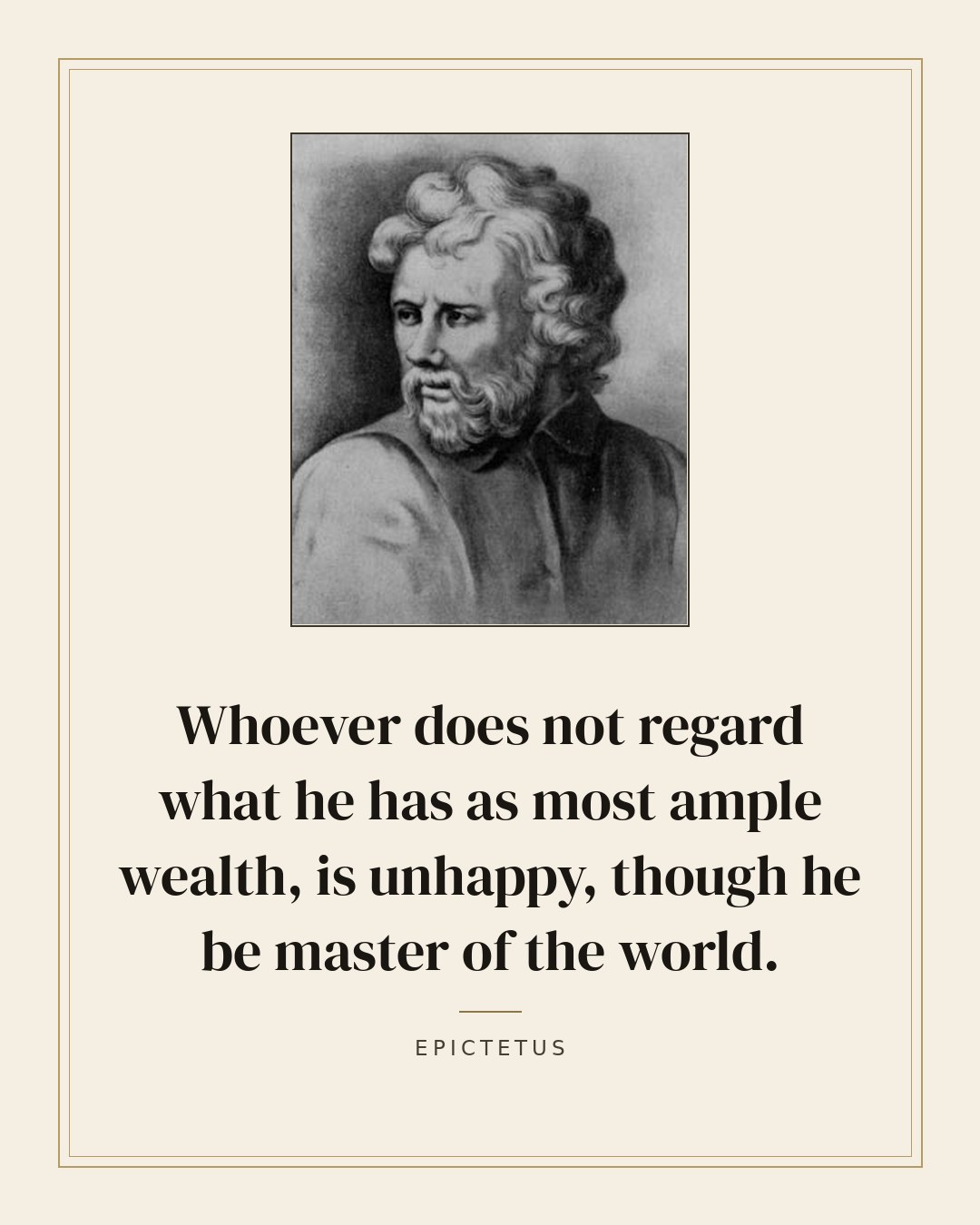 Whoever does not regard what he has as most ample wealth, is unhappy, though he be master of the world. — Epictetus