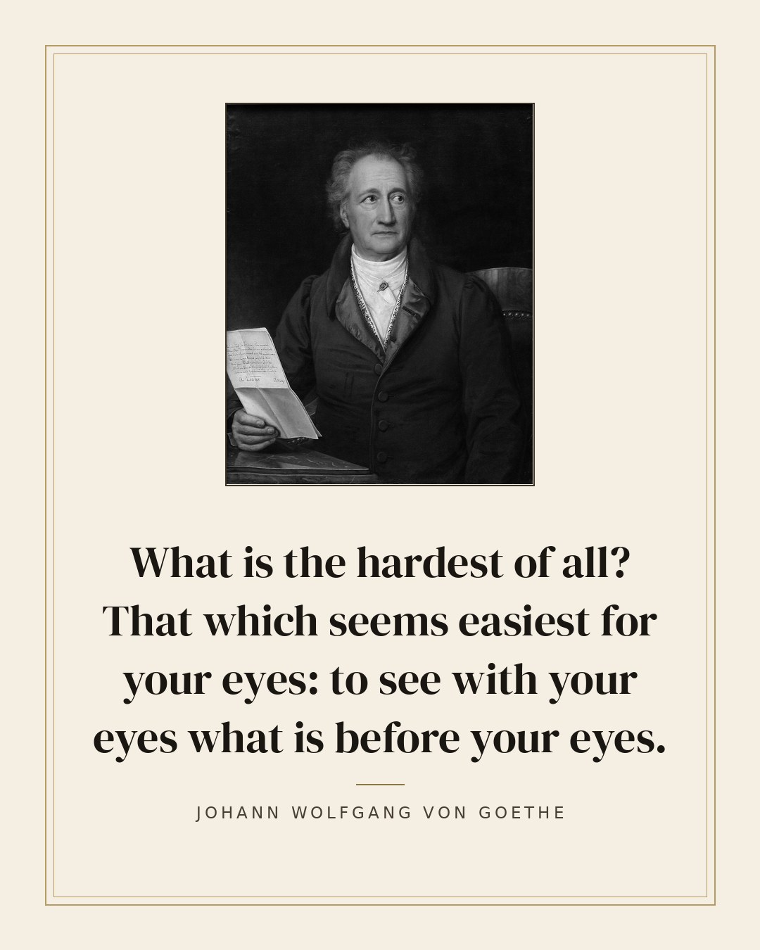 What is the hardest of all? That which seems easiest for your eyes: to see with your eyes what is before your eyes. — Johann Wolfgang von Goethe