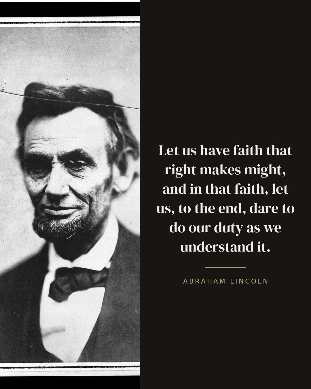 Let us have faith that right makes might, and in that faith, let us, to the end, dare to do our duty as we understand it. — Abraham Lincoln