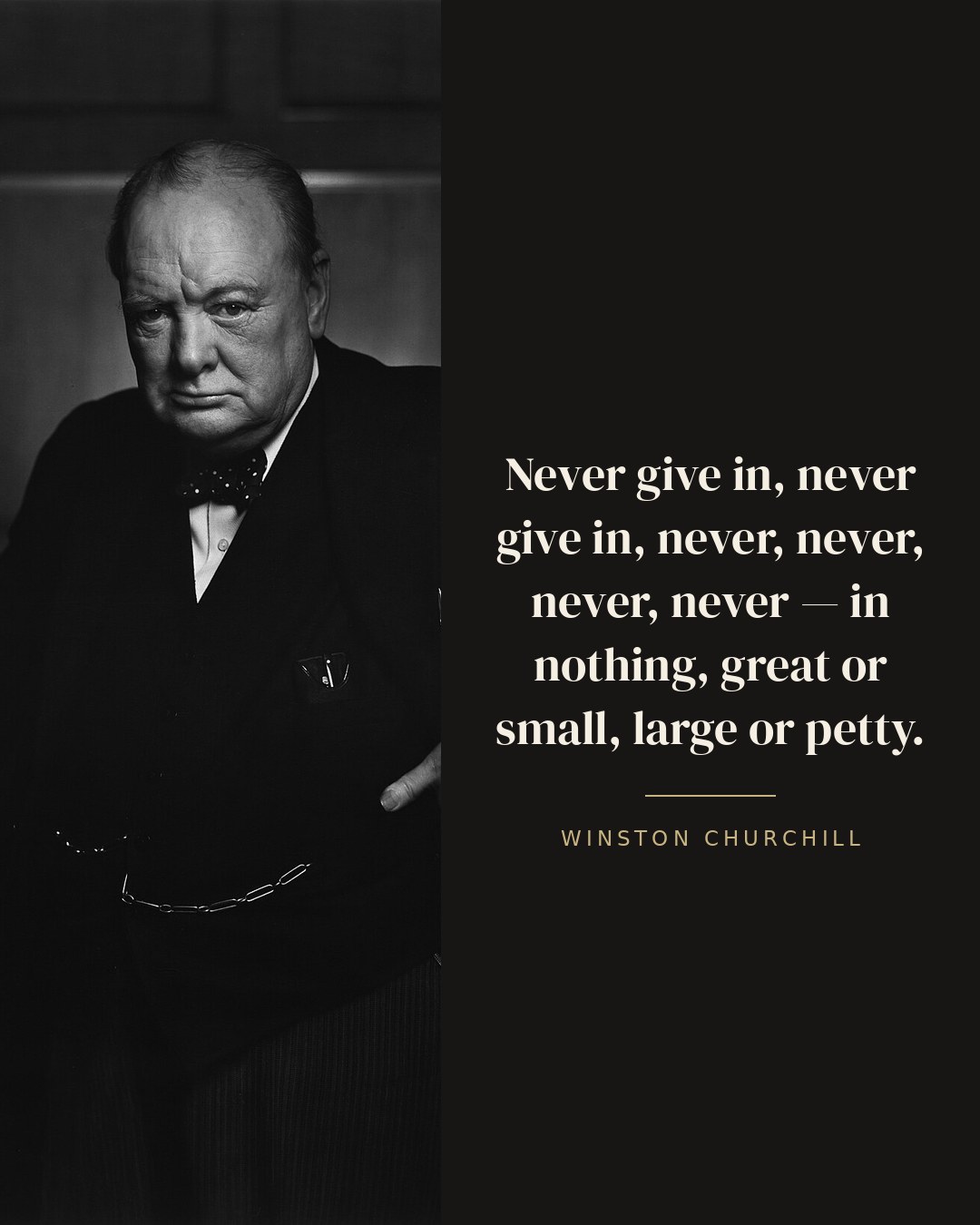 Never give in, never give in, never, never, never, never — in nothing, great or small, large or petty. — Winston Churchill