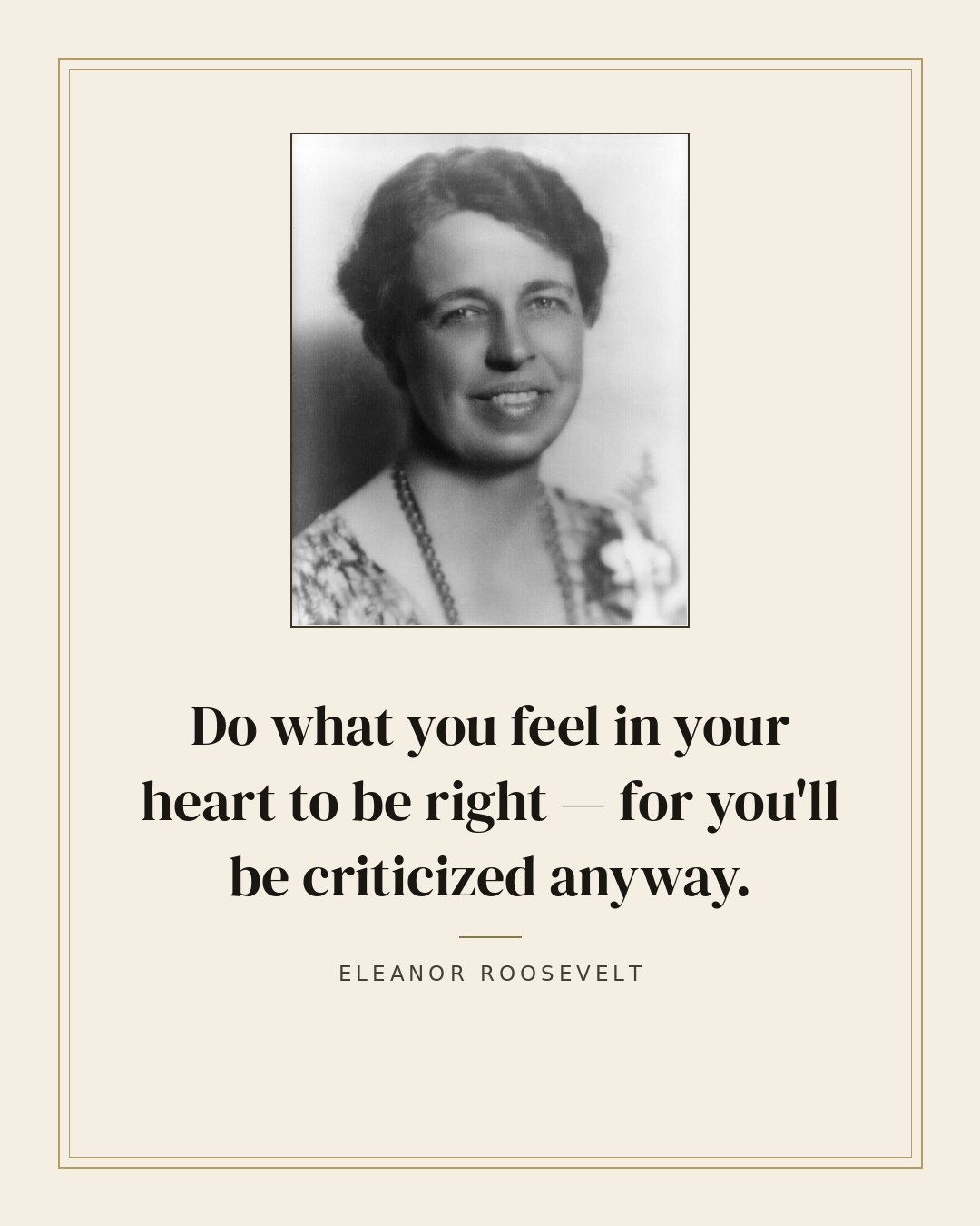 Do what you feel in your heart to be right — for you'll be criticized anyway. — Eleanor Roosevelt