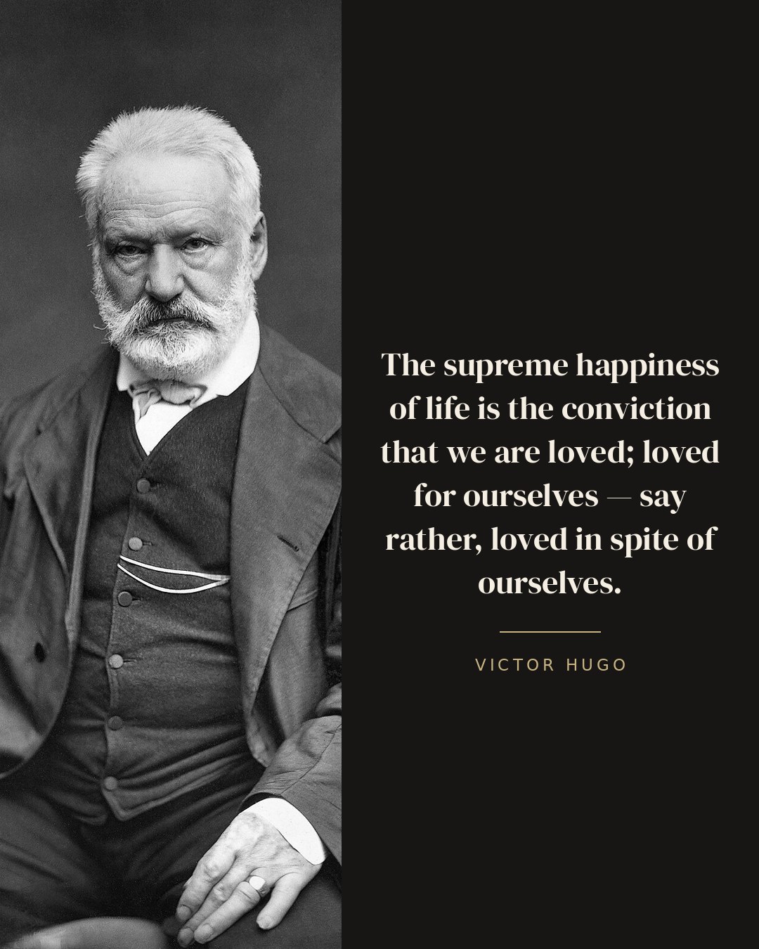 The supreme happiness of life is the conviction that we are loved; loved for ourselves — say rather, loved in spite of ourselves. — Victor Hugo
