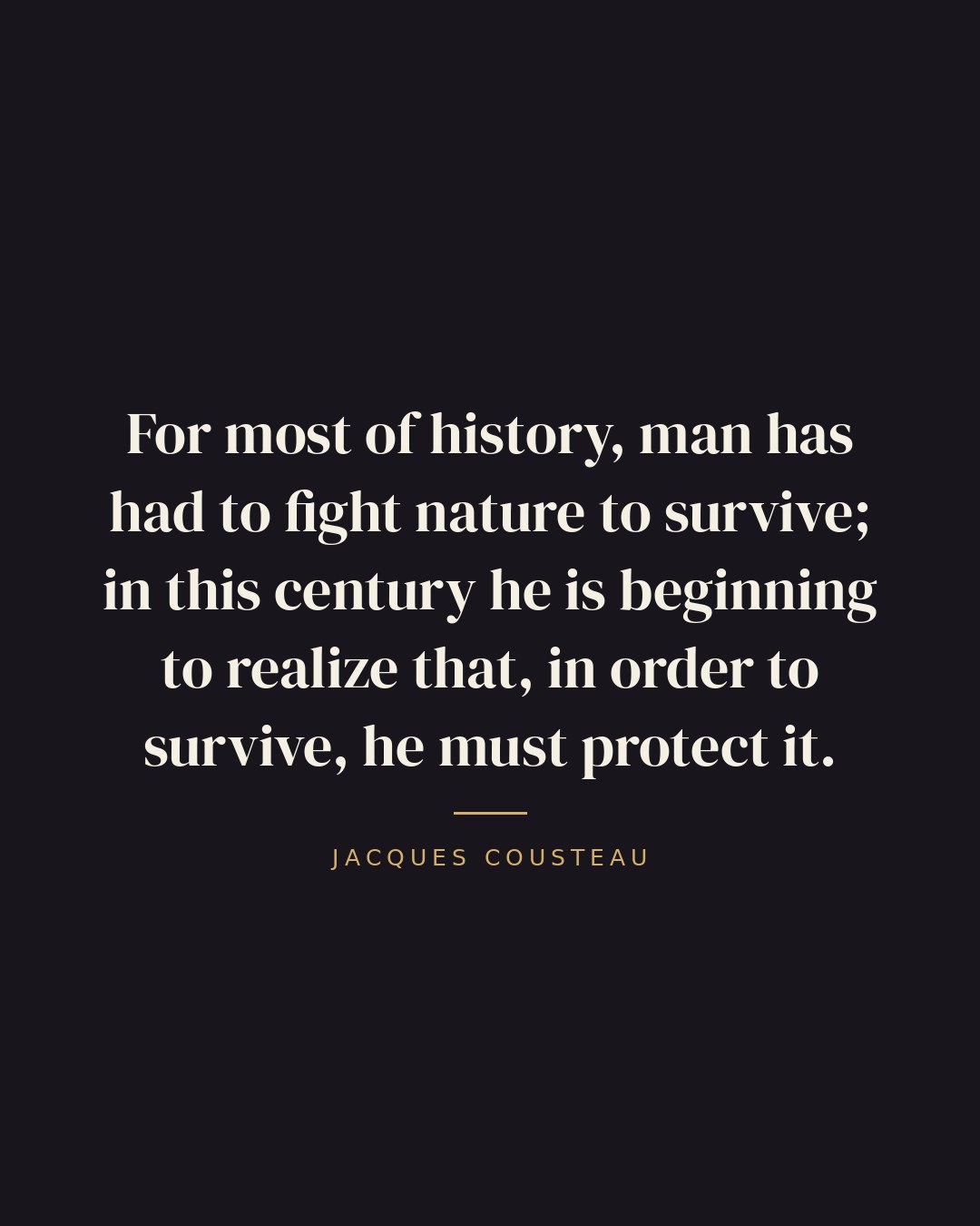 For most of history, man has had to fight nature to survive; in this century he is beginning to realize that, in order to survive, he must protect it. — Jacques Cousteau