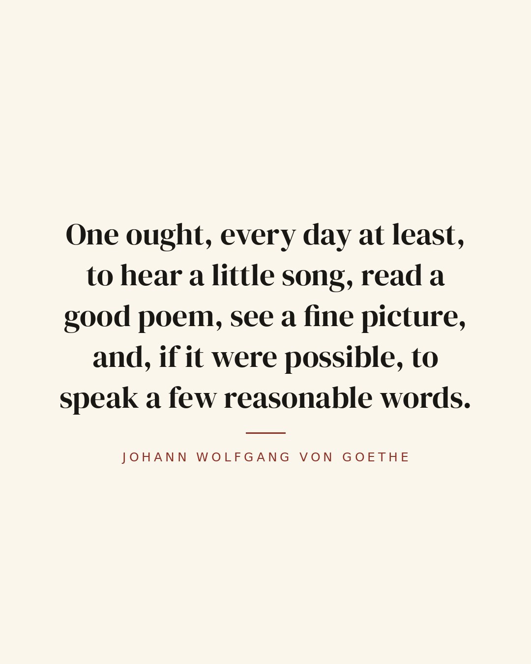 One ought, every day at least, to hear a little song, read a good poem, see a fine picture, and, if it were possible, to speak a few reasonable words. — Johann Wolfgang von Goethe