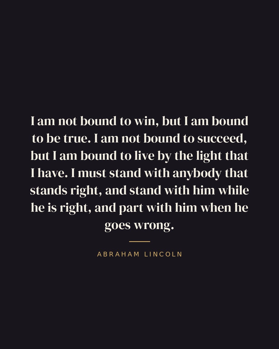 I am not bound to win, but I am bound to be true. I am not bound to succeed, but I am bound to live by the light that I have. I must stand with anybody that stands right, and stand with him while he is right, and part with him when he goes wrong. — Abraham Lincoln