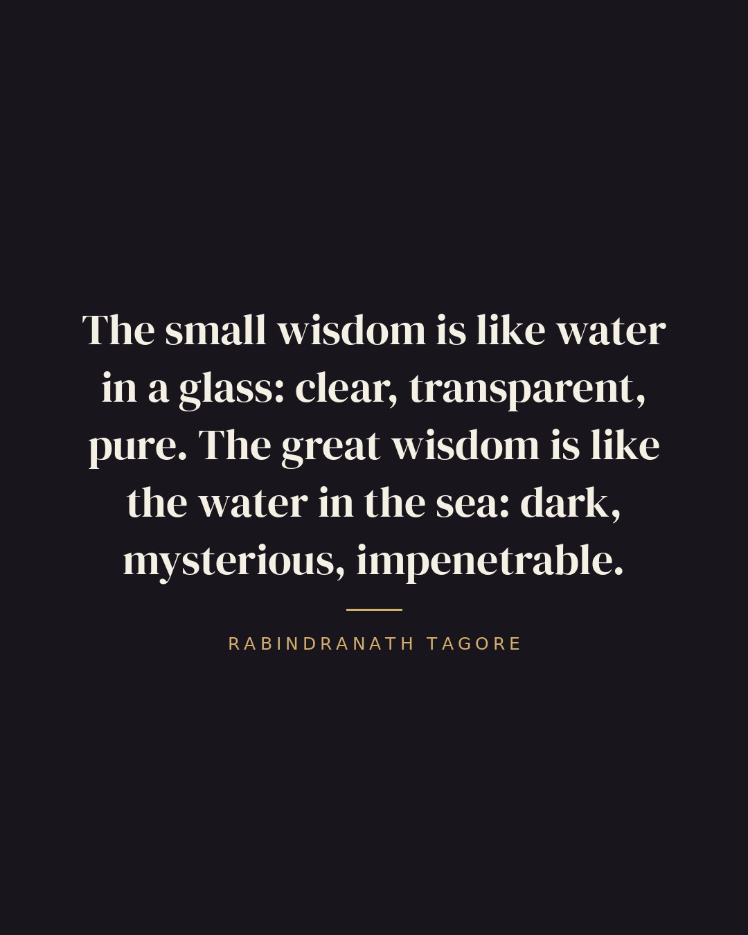 The small wisdom is like water in a glass: clear, transparent, pure. The great wisdom is like the water in the sea: dark, mysterious, impenetrable. — Rabindranath Tagore