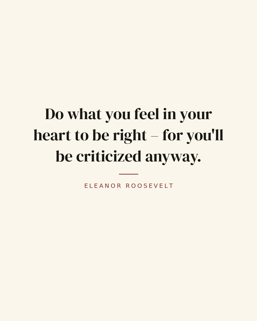 Do what you feel in your heart to be right – for you'll be criticized anyway. — Eleanor Roosevelt
