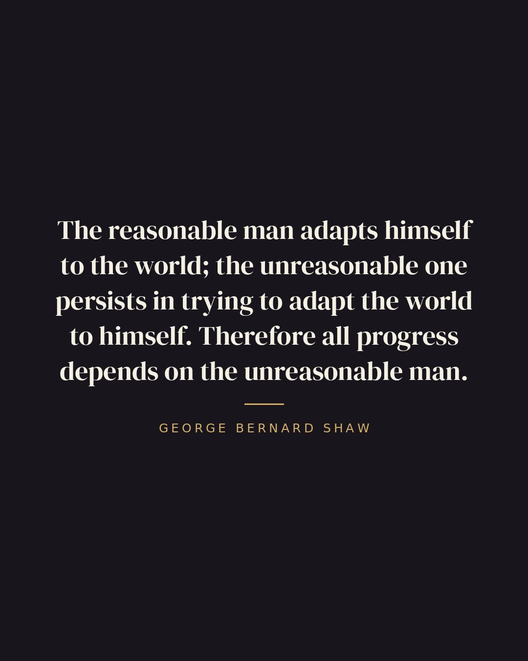 The reasonable man adapts himself to the world; the unreasonable one persists in trying to adapt the world to himself. Therefore all progress depends on the unreasonable man. — George Bernard Shaw