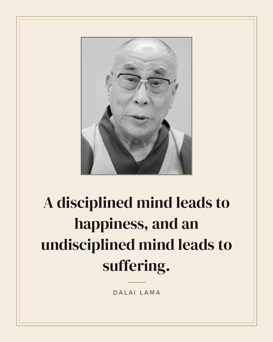 A disciplined mind leads to happiness, and an undisciplined mind leads to suffering. — Dalai Lama