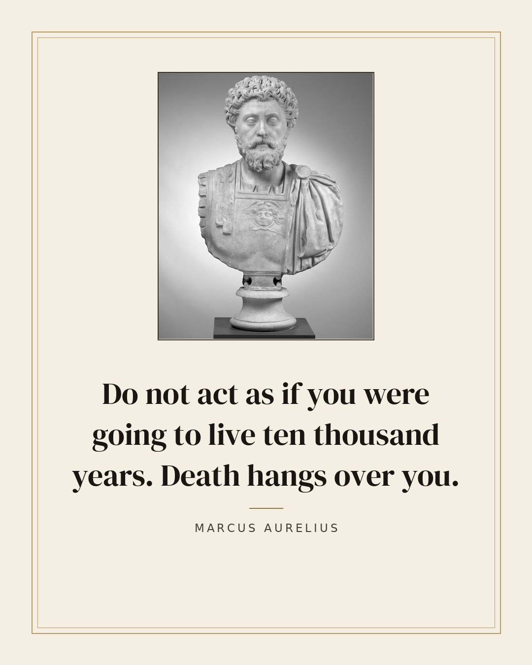 Do not act as if you were going to live ten thousand years. Death hangs over you. — Marcus Aurelius