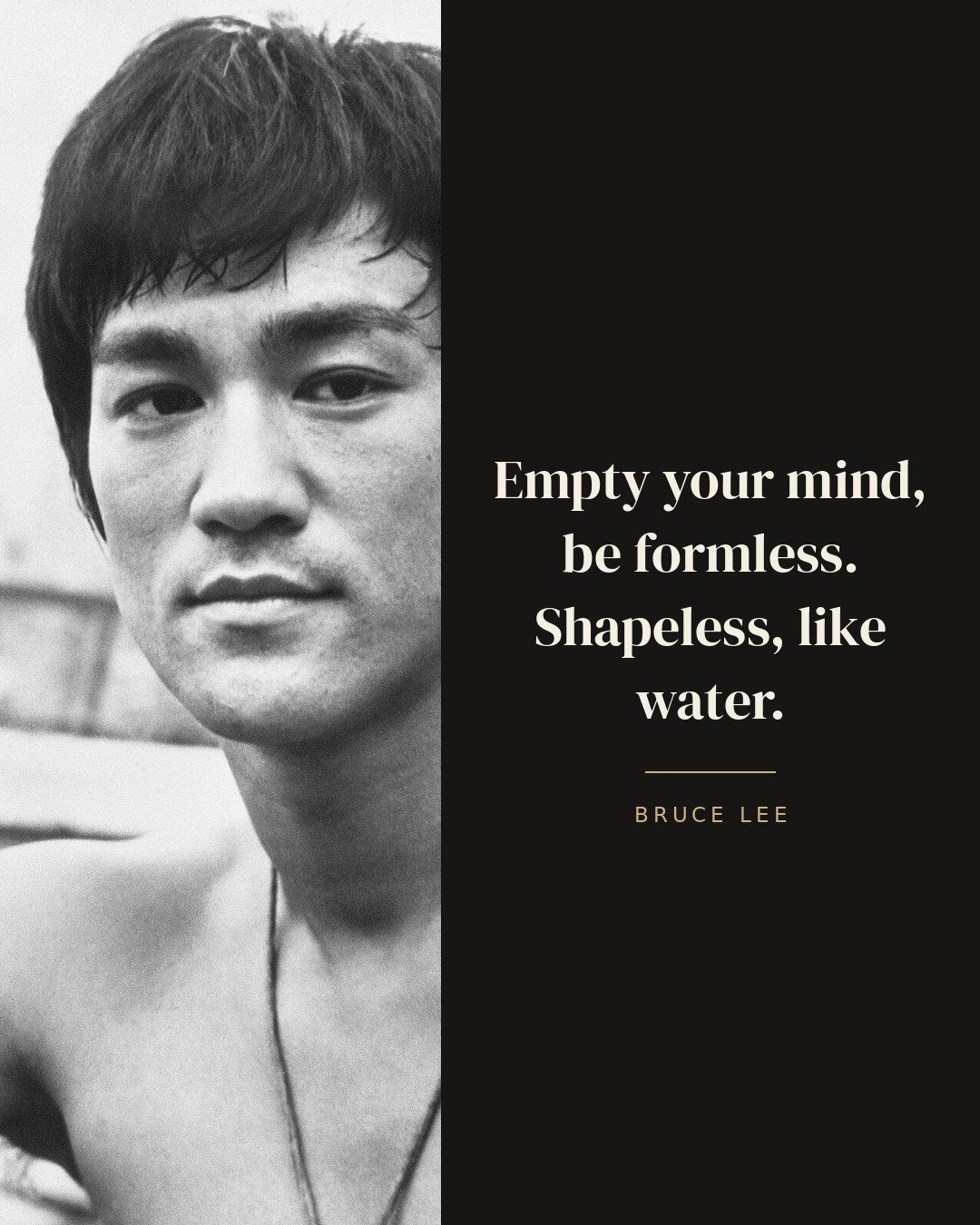 Empty your mind, be formless. Shapeless, like water. — Bruce Lee