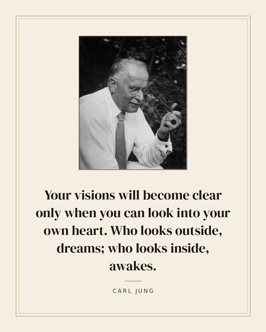 Your visions will become clear only when you can look into your own heart. Who looks outside, dreams; who looks inside, awakes. — Carl Jung