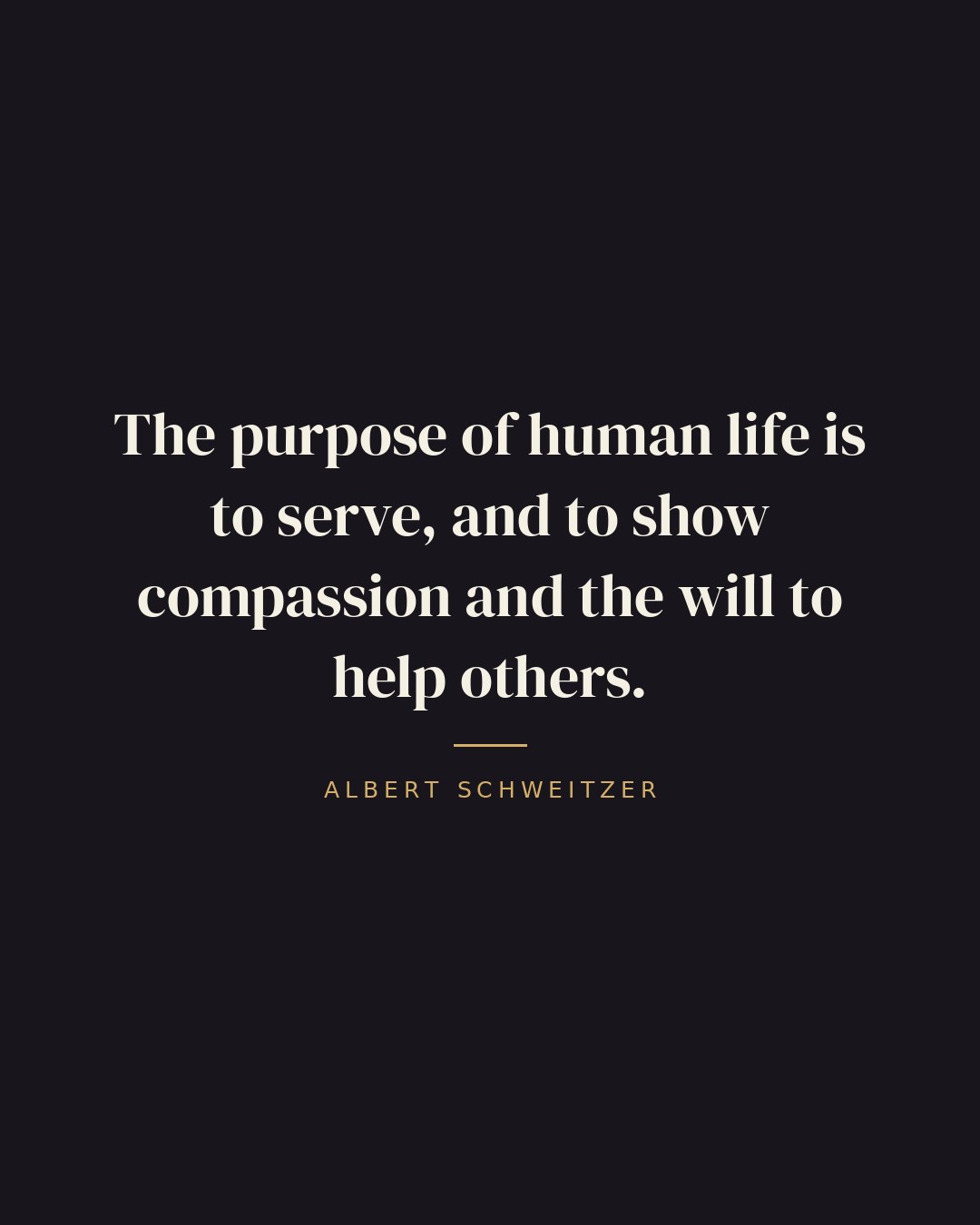 The purpose of human life is to serve, and to show compassion and the will to help others. — Albert Schweitzer