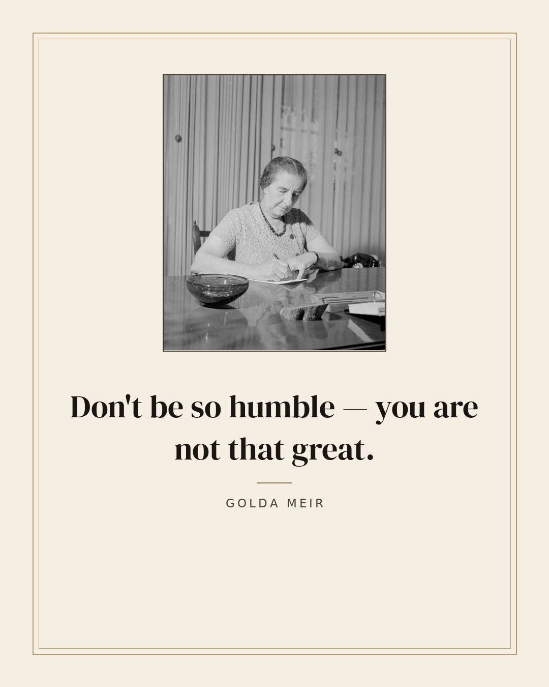 Don't be so humble — you are not that great. — Golda Meir