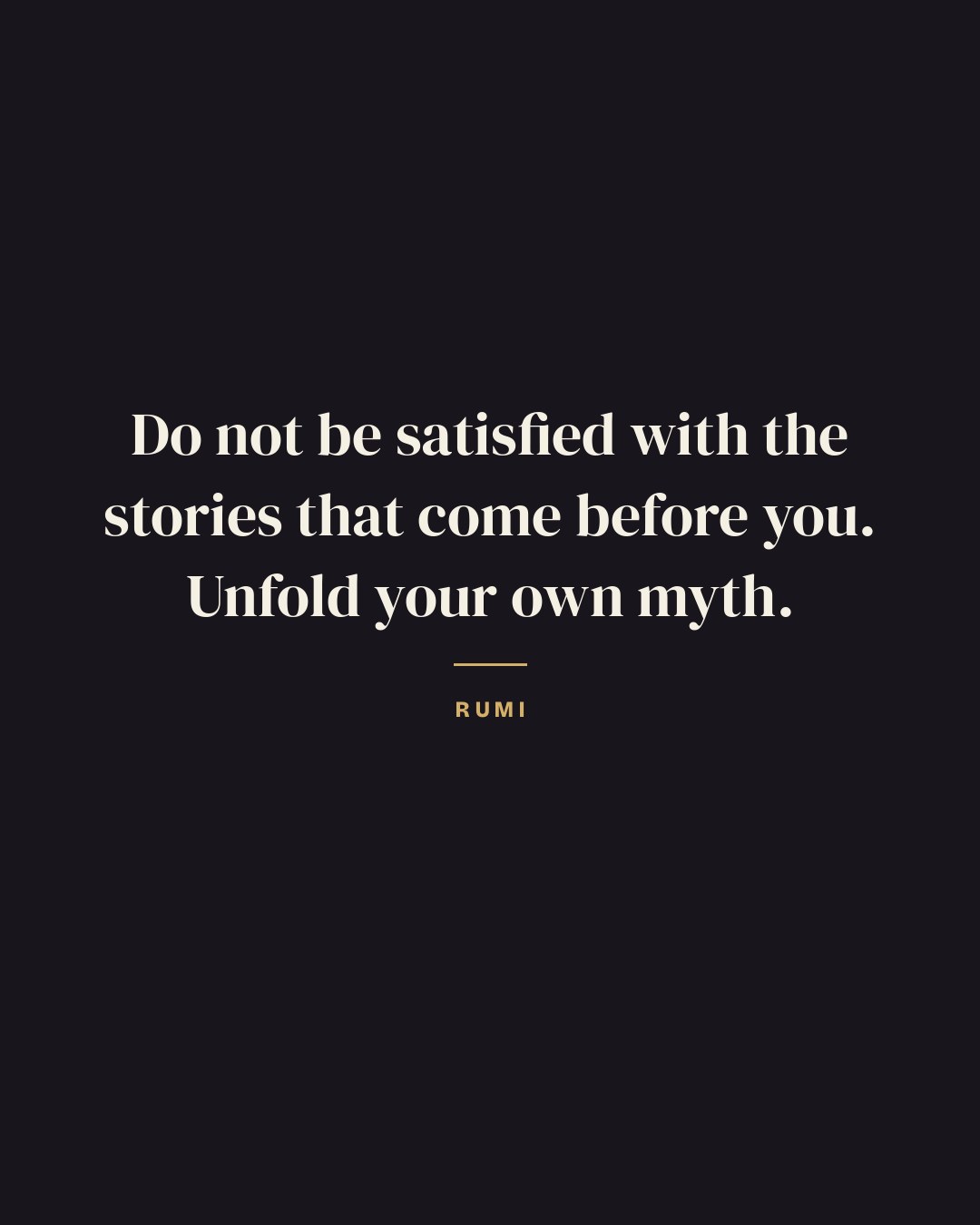 Do not be satisfied with the stories that come before you. Unfold your own myth. — Rumi quote card