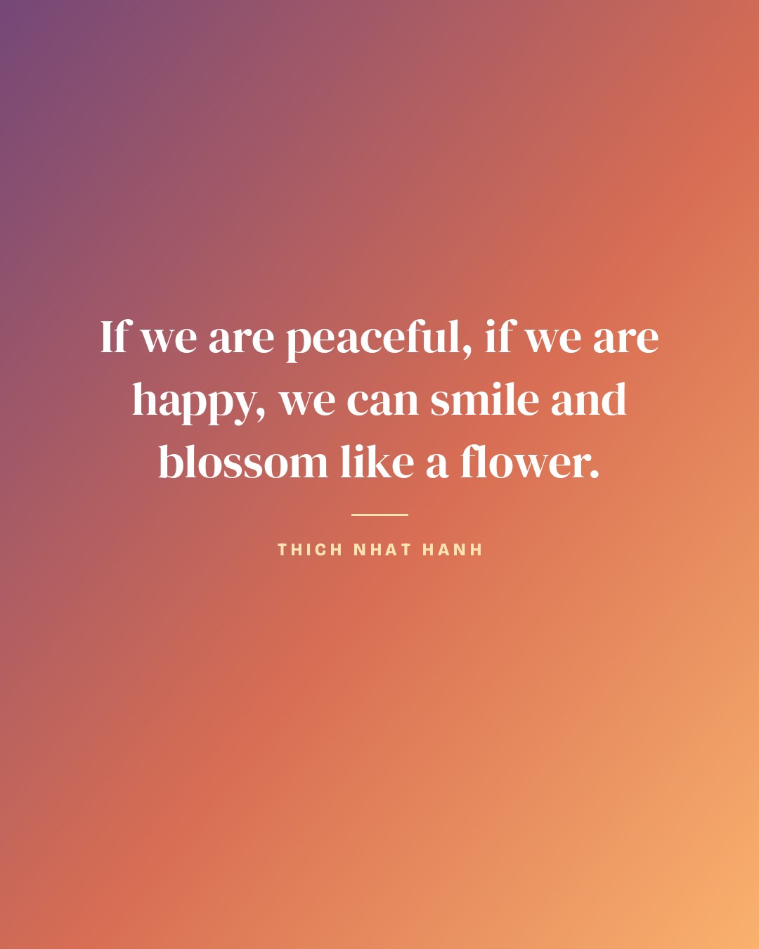 If we are peaceful, if we are happy, we can smile and blossom like a flower. — Thich Nhat Hanh quote card