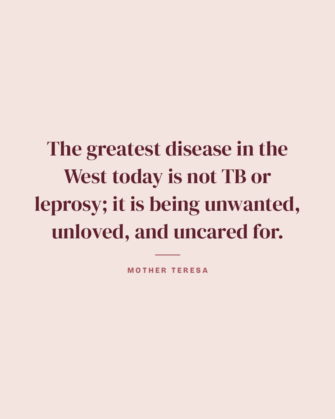 The greatest disease in the West today is not TB or leprosy; it is being unwanted, unloved, and uncared for. — Mother Teresa quote card
