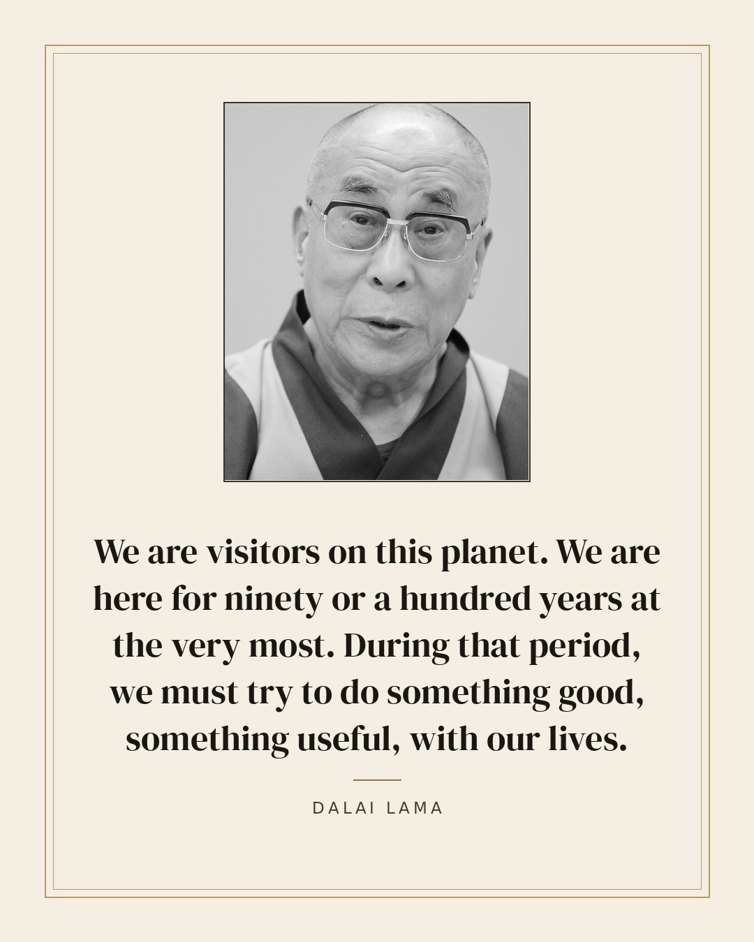 We are visitors on this planet. We are here for ninety or a hundred years at the very most. During that period, we must try to do something good, something useful, with our lives. — Dalai Lama