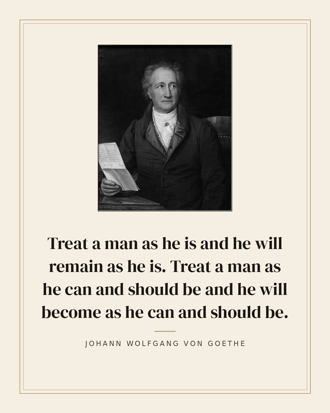 Treat a man as he is and he will remain as he is. Treat a man as he can and should be and he will become as he can and should be. — Johann Wolfgang von Goethe quote card