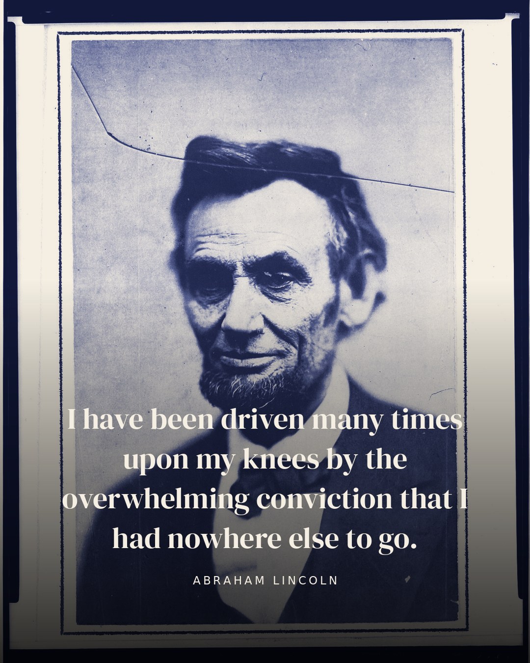 I have been driven many times upon my knees by the overwhelming conviction that I had nowhere else to go. — Abraham Lincoln