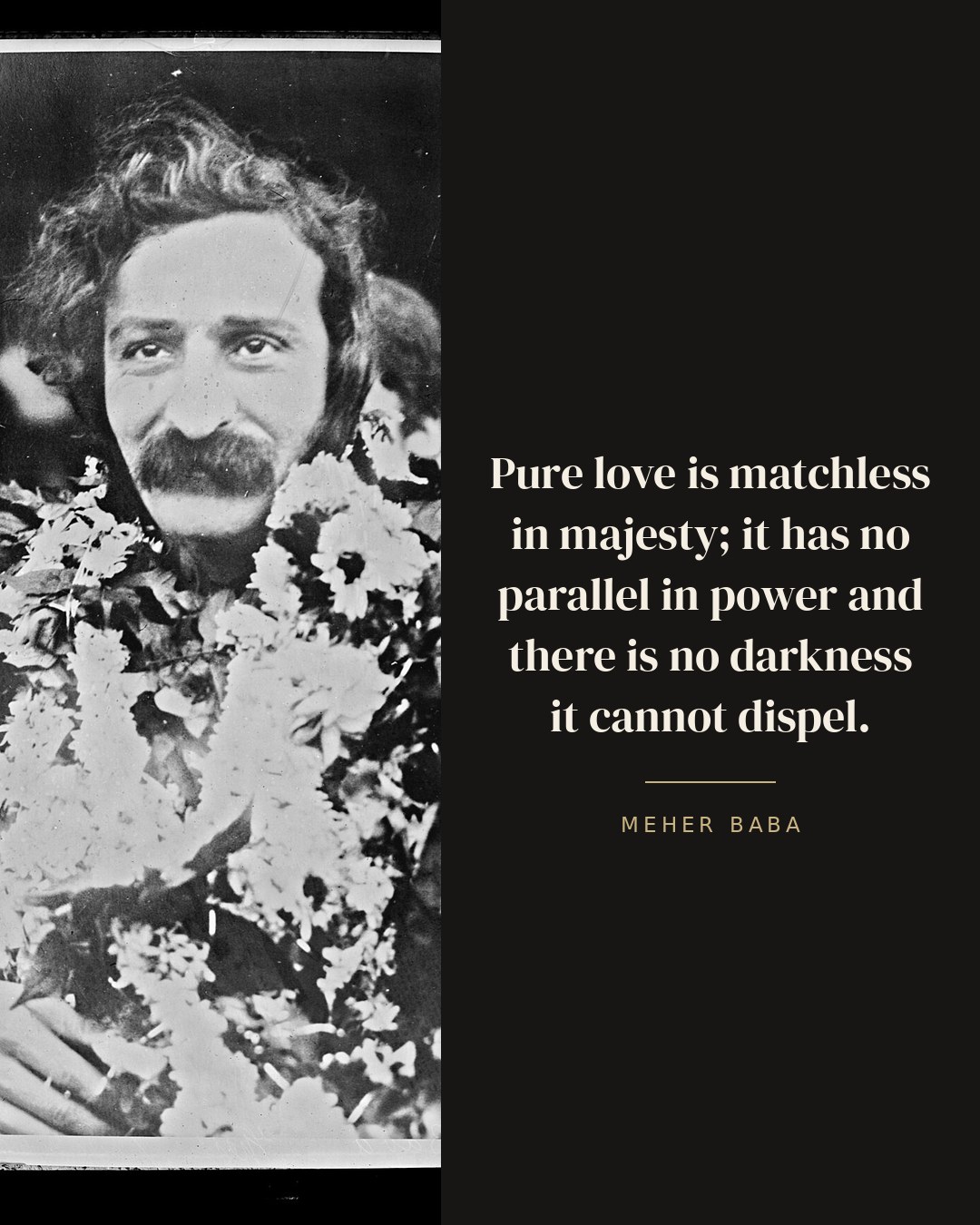 Pure love is matchless in majesty; it has no parallel in power and there is no darkness it cannot dispel. — Meher Baba quote card