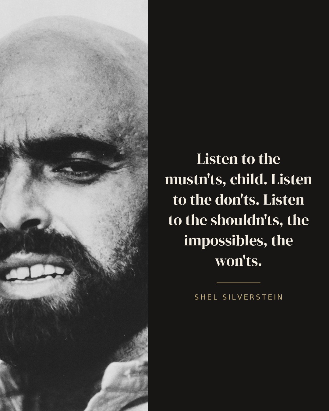Listen to the mustn'ts, child. Listen to the don'ts. Listen to the shouldn'ts, the impossibles, the won'ts. — Shel Silverstein quote card