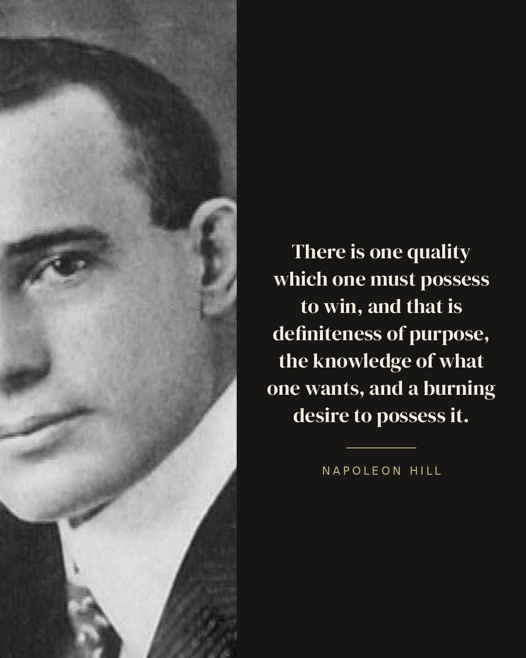 There is one quality which one must possess to win, and that is definiteness of purpose, the knowledge of what one wants, and a burning desire to possess it. — Napoleon Hill