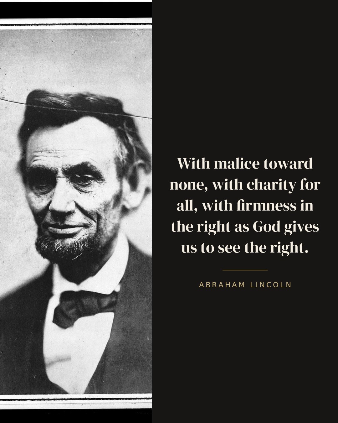 With malice toward none, with charity for all, with firmness in the right as God gives us to see the right. — Abraham Lincoln quote card