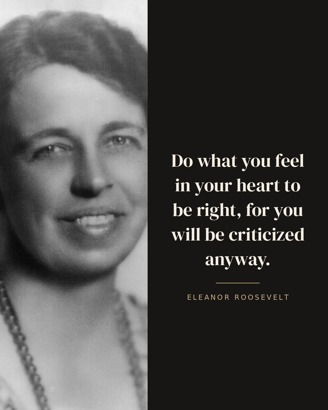 Do what you feel in your heart to be right, for you will be criticized anyway. — Eleanor Roosevelt