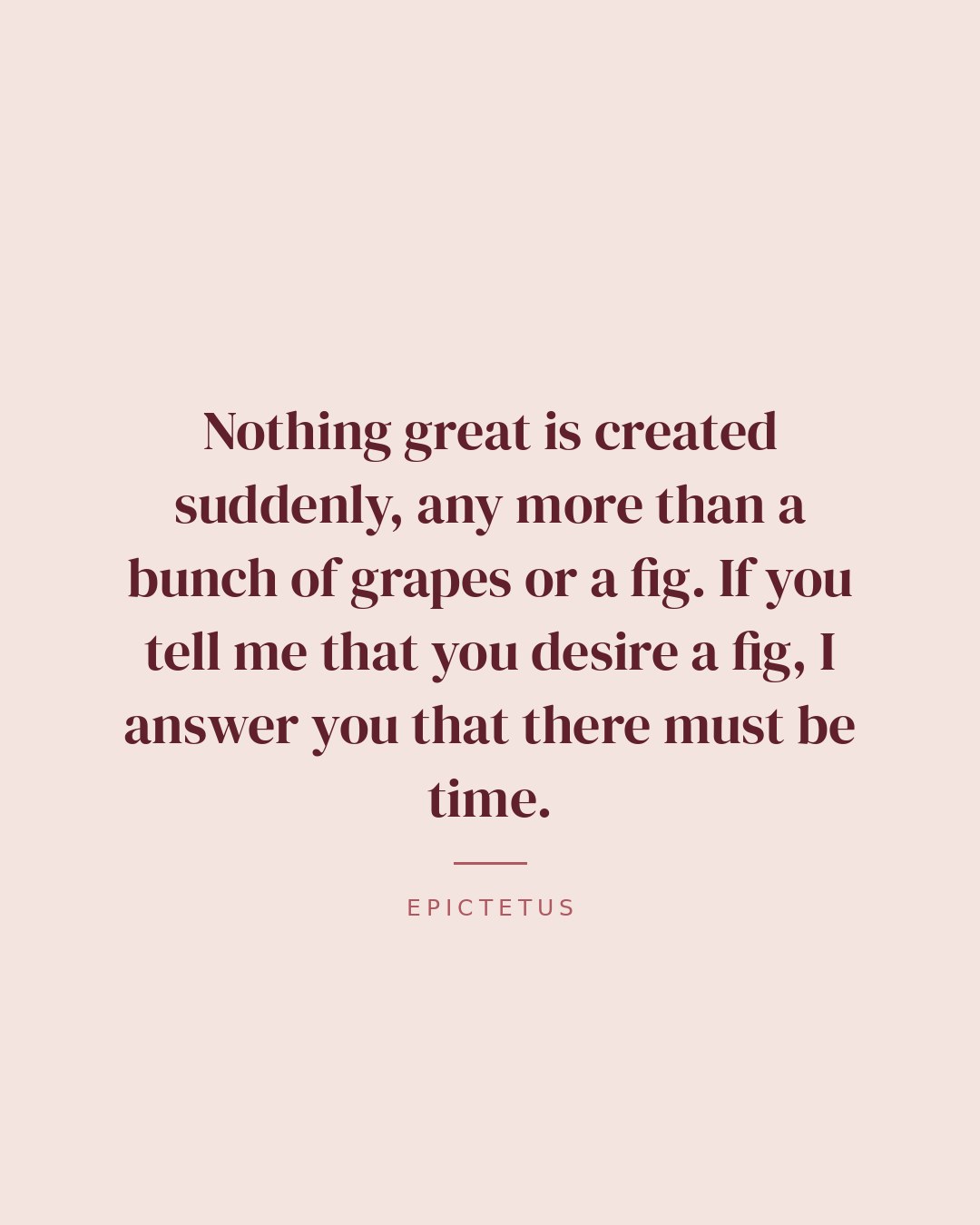 Nothing great is created suddenly, any more than a bunch of grapes or a fig. If you tell me that you desire a fig, I answer you that there must be time. — Epictetus quote card