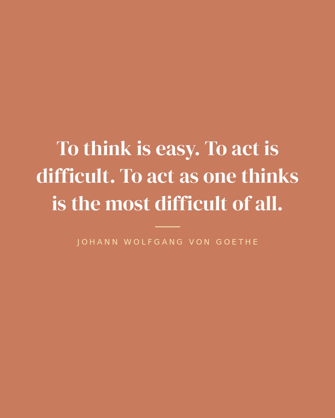 To think is easy. To act is difficult. To act as one thinks is the most difficult of all. — Johann Wolfgang von Goethe
