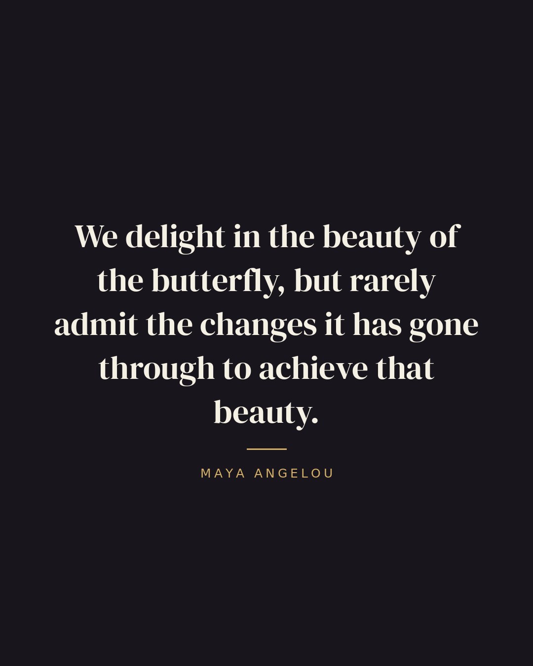 We delight in the beauty of the butterfly, but rarely admit the changes it has gone through to achieve that beauty. — Maya Angelou quote card