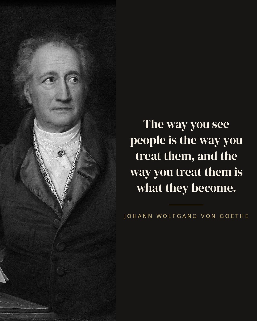 The way you see people is the way you treat them, and the way you treat them is what they become. — Johann Wolfgang von Goethe quote card