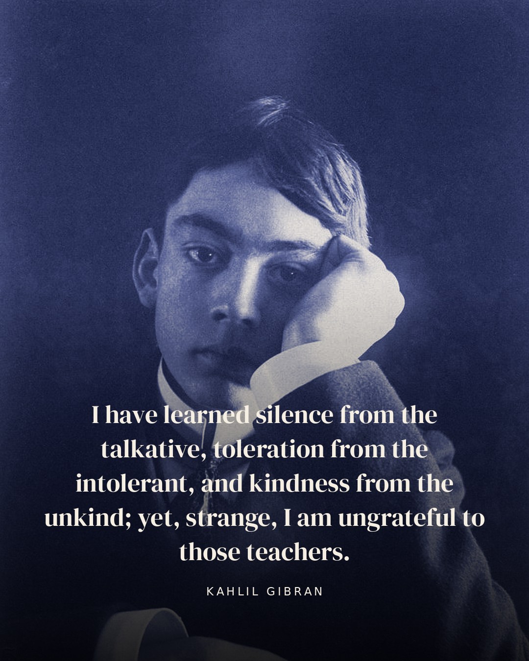 I have learned silence from the talkative, toleration from the intolerant, and kindness from the unkind; yet, strange, I am ungrateful to those teachers. — Kahlil Gibran