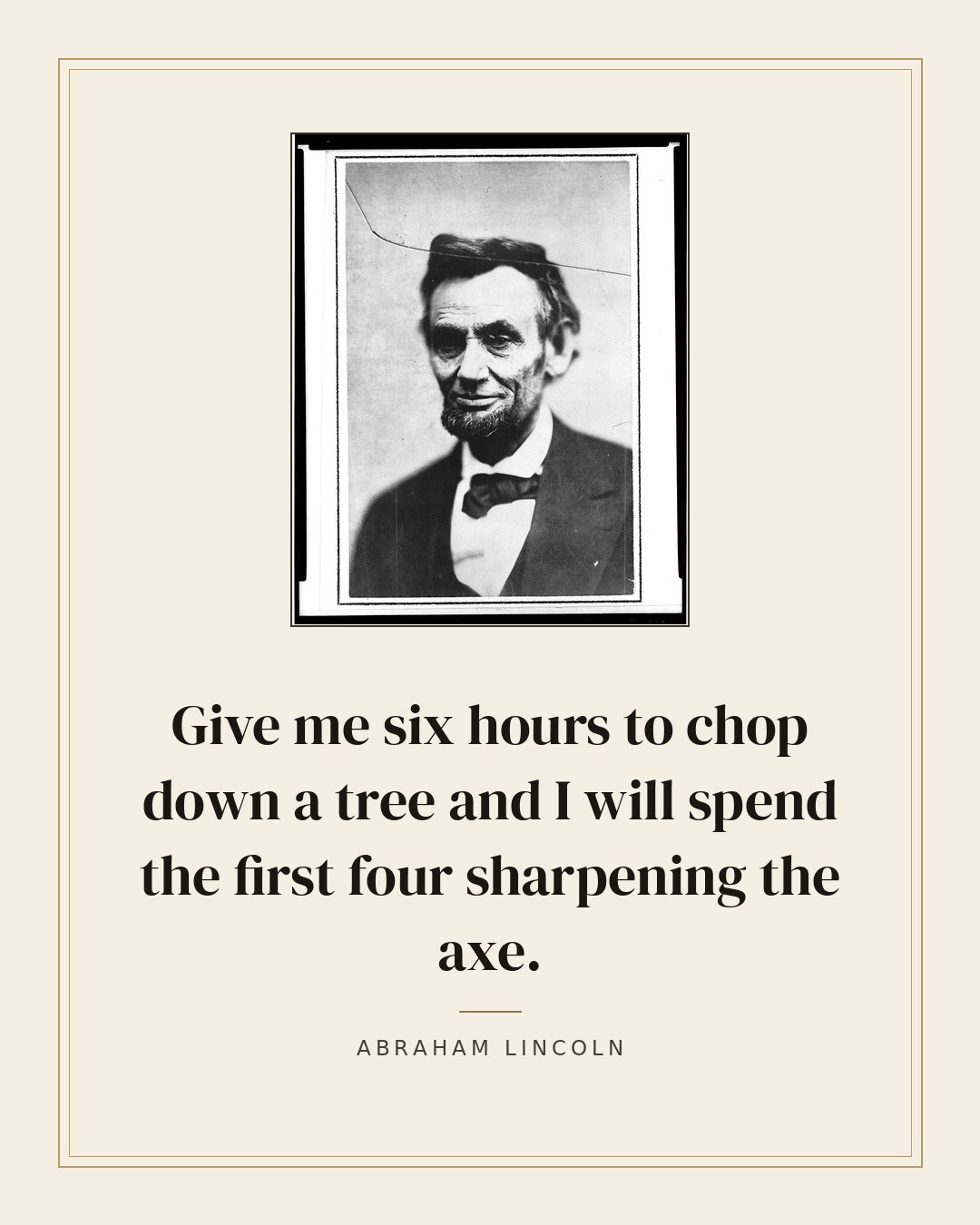 Give me six hours to chop down a tree and I will spend the first four sharpening the axe. — Abraham Lincoln quote card