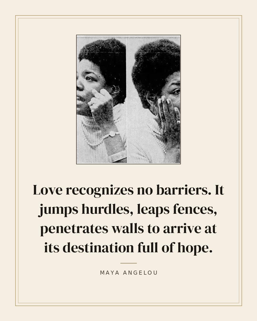 Love recognizes no barriers. It jumps hurdles, leaps fences, penetrates walls to arrive at its destination full of hope. — Maya Angelou