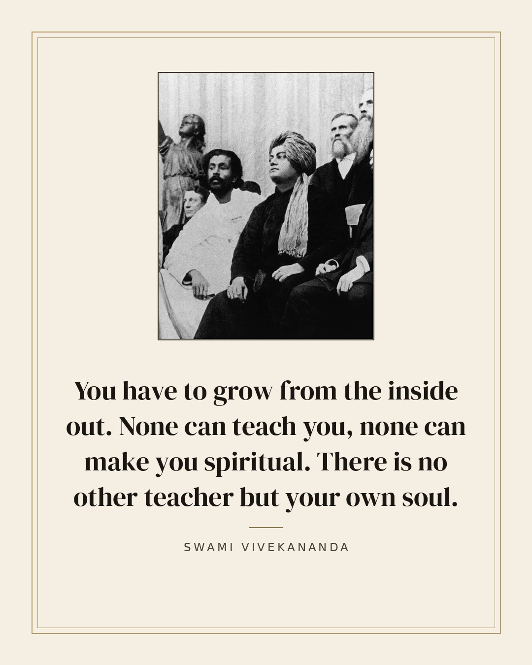 You have to grow from the inside out. None can teach you, none can make you spiritual. There is no other teacher but your own soul. — Swami Vivekananda quote card
