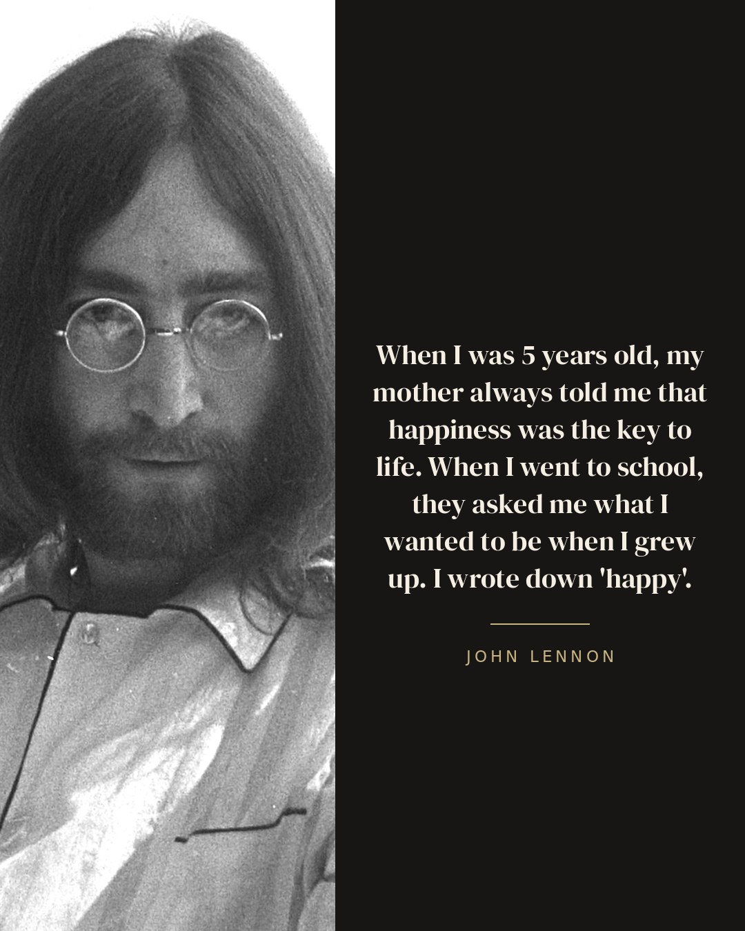 When I was 5 years old, my mother always told me that happiness was the key to life. When I went to school, they asked me what I wanted to be when I grew up. I wrote down 'happy'. — John Lennon quote card