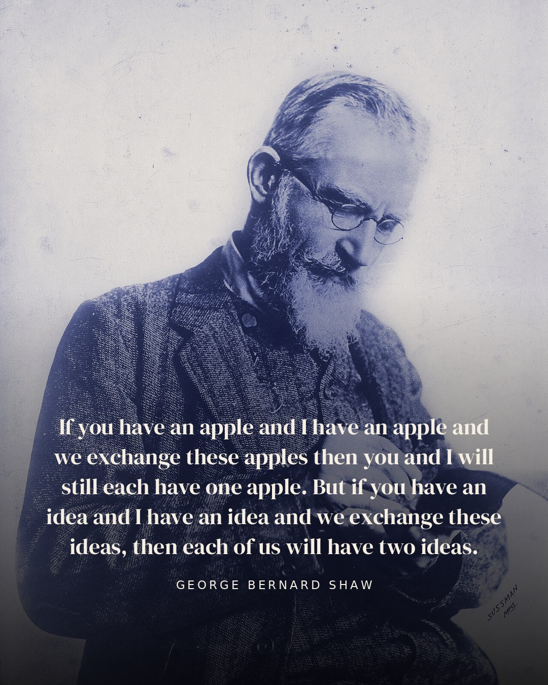 If you have an apple and I have an apple and we exchange these apples then you and I will still each have one apple. But if you have an idea and I have an idea and we exchange these ideas, then each of us will have two ideas. — George Bernard Shaw quote card