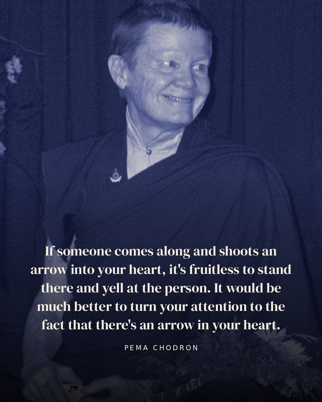 If someone comes along and shoots an arrow into your heart, it's fruitless to stand there and yell at the person. It would be much better to turn your attention to the fact that there's an arrow in your heart. — Pema Chodron quote card