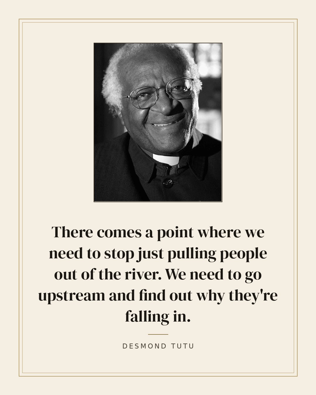 There comes a point where we need to stop just pulling people out of the river. We need to go upstream and find out why they're falling in. — Desmond Tutu quote card