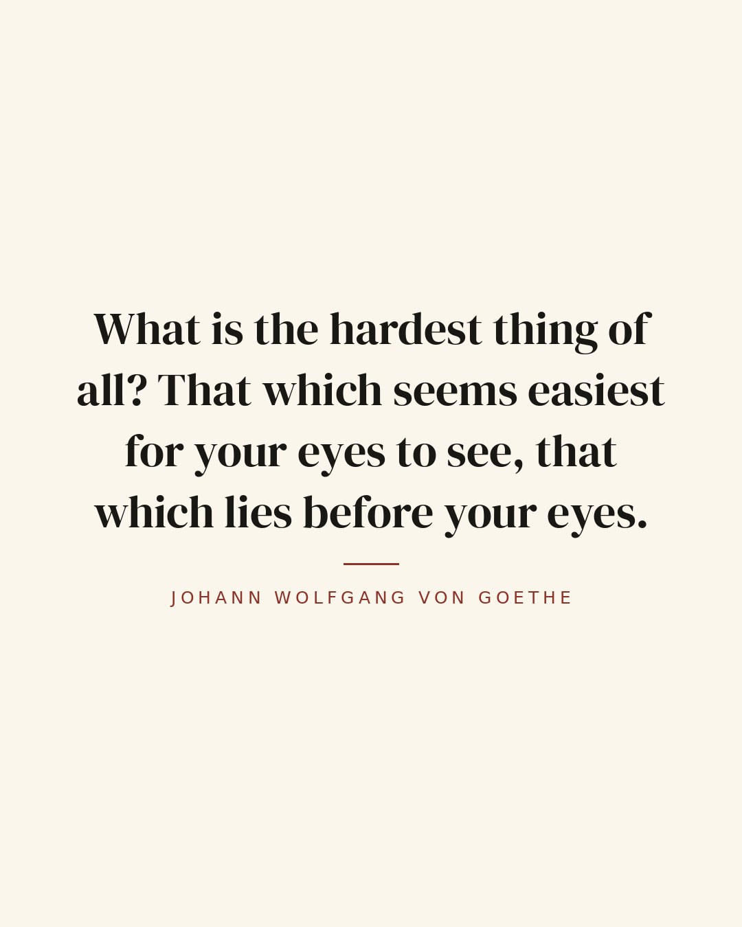 What is the hardest thing of all? That which seems easiest for your eyes to see, that which lies before your eyes. — Johann Wolfgang von Goethe quote card