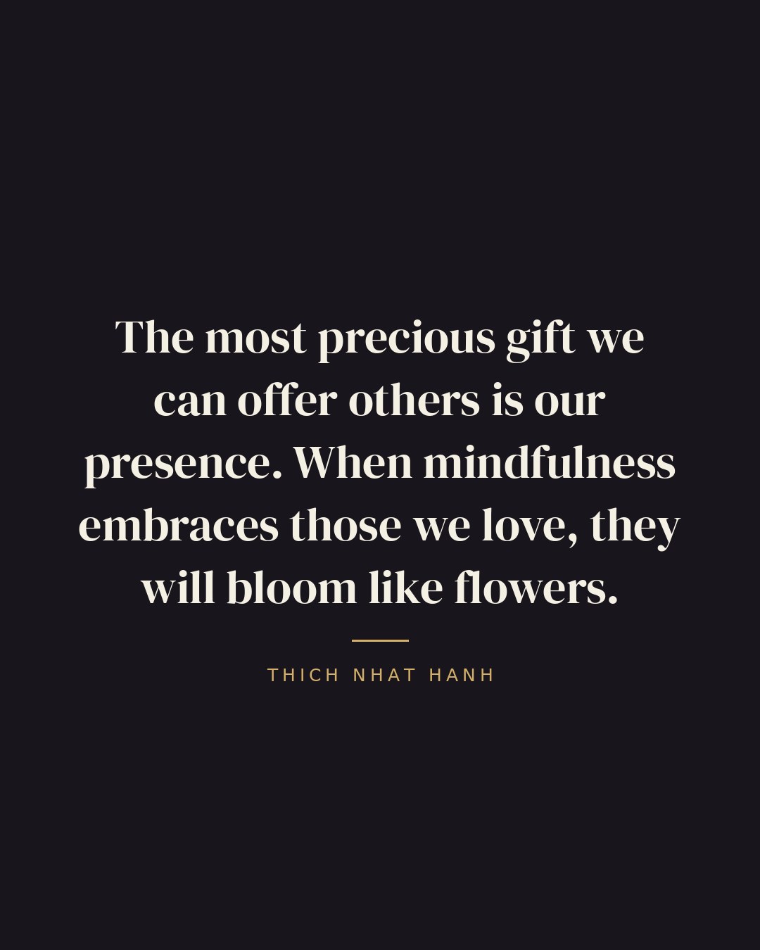The most precious gift we can offer others is our presence. When mindfulness embraces those we love, they will bloom like flowers. — Thich Nhat Hanh