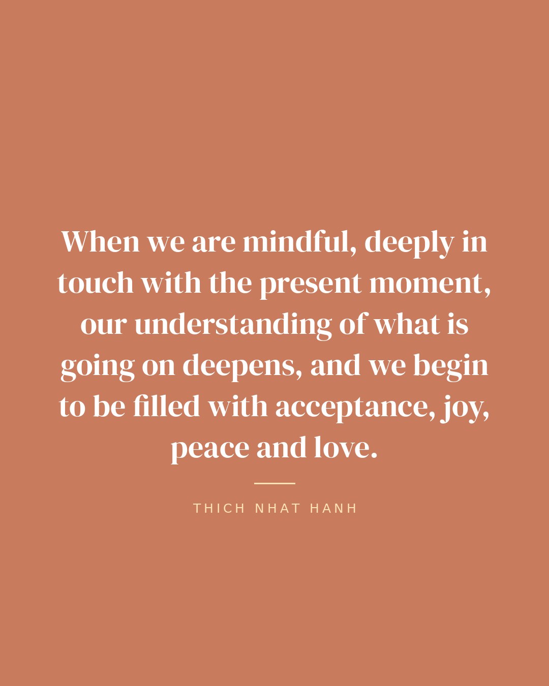 When we are mindful, deeply in touch with the present moment, our understanding of what is going on deepens, and we begin to be filled with acceptance, joy, peace and love. — Thich Nhat Hanh quote card
