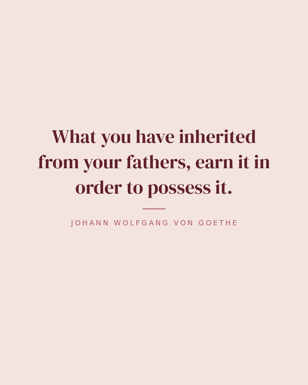 What you have inherited from your fathers, earn it in order to possess it. — Johann Wolfgang von Goethe quote card