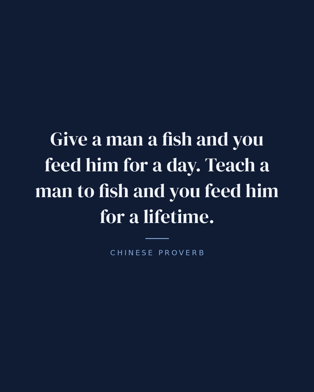 Give a man a fish and you feed him for a day. Teach a man to fish and you feed him for a lifetime. — Chinese proverb