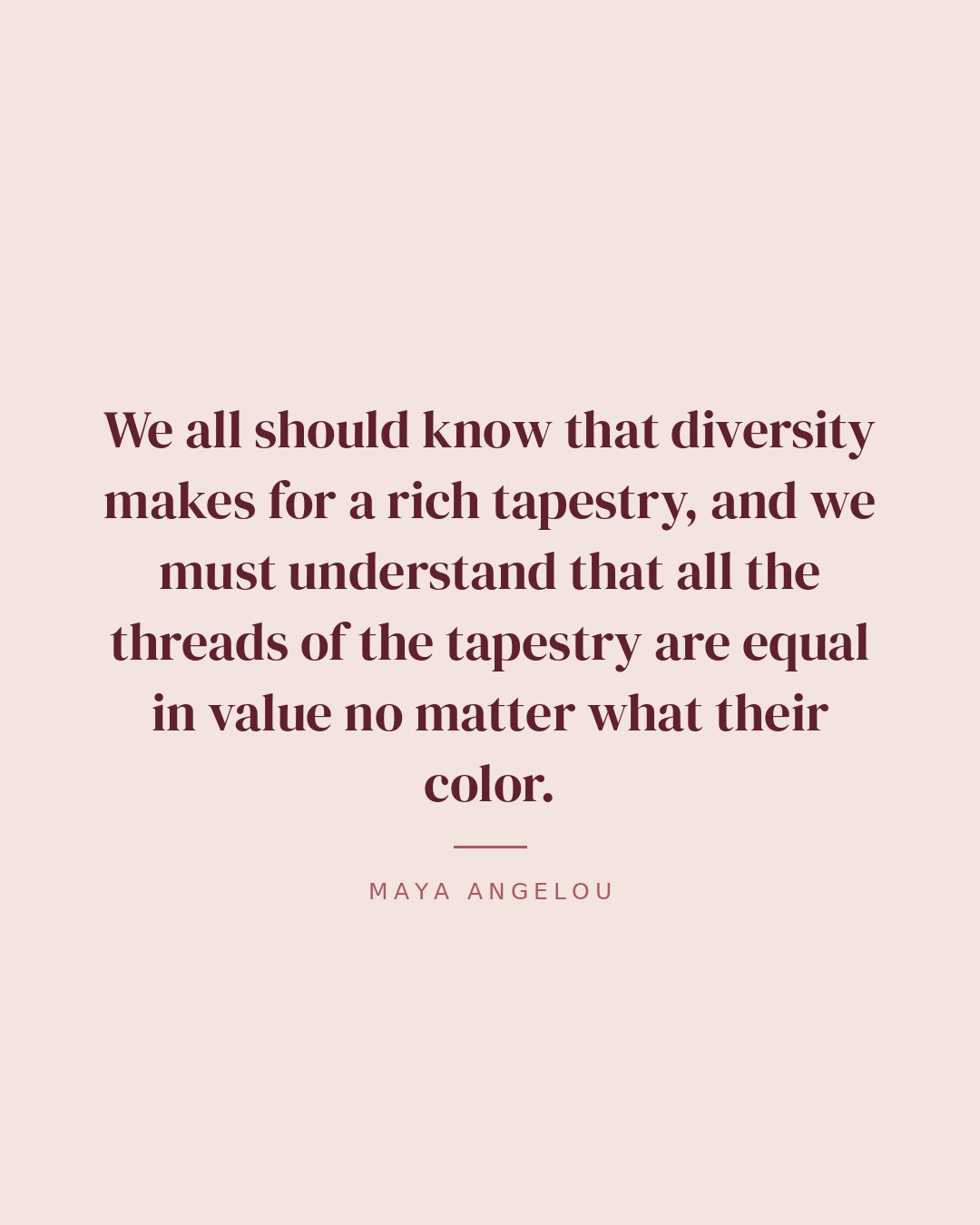 We all should know that diversity makes for a rich tapestry, and we must understand that all the threads of the tapestry are equal in value no matter what their color. — Maya Angelou