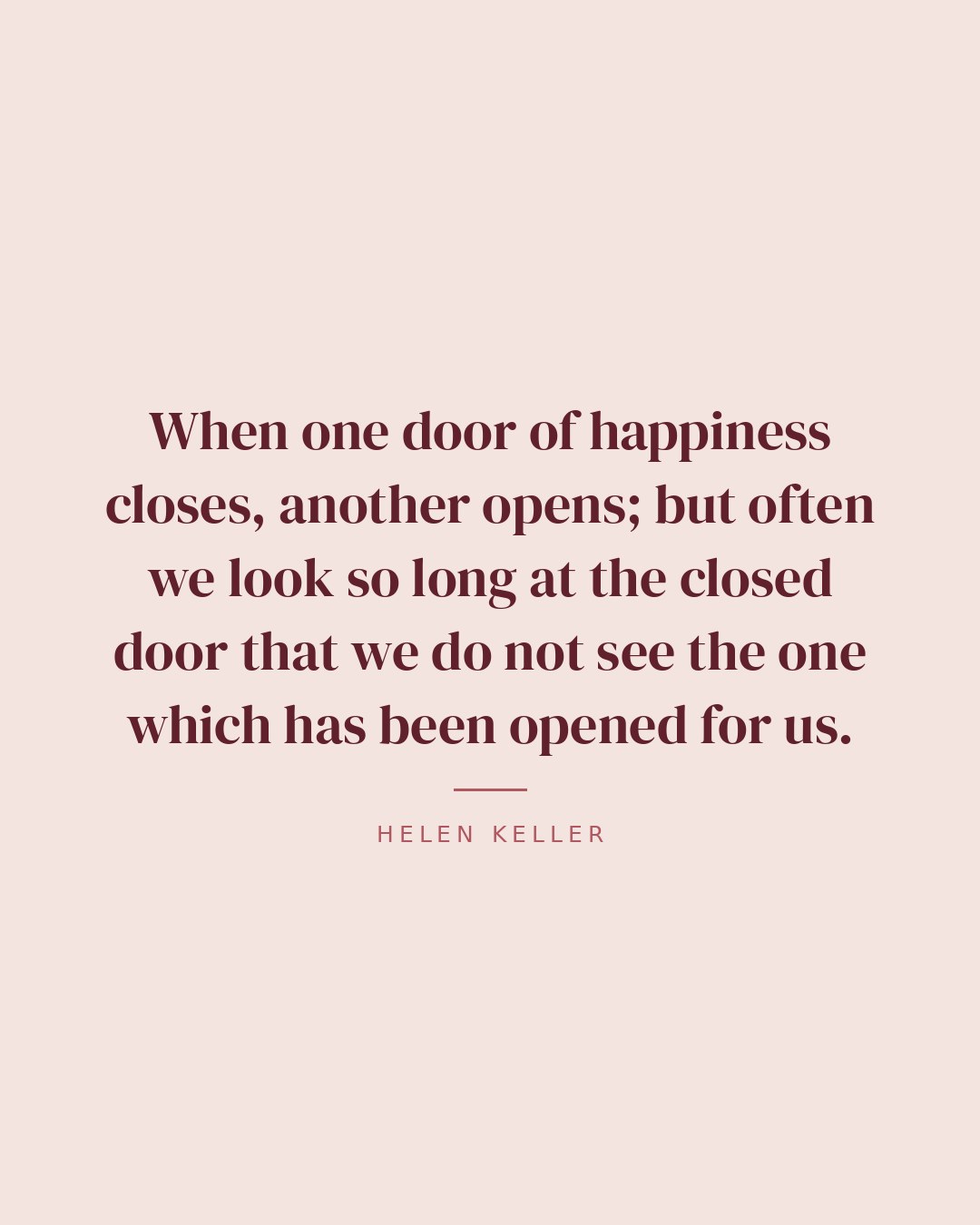 When one door of happiness closes, another opens; but often we look so long at the closed door that we do not see the one which has been opened for us. — Helen Keller