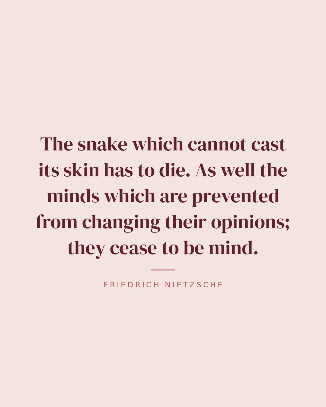 The snake which cannot cast its skin has to die. As well the minds which are prevented from changing their opinions; they cease to be mind. — Friedrich Nietzsche